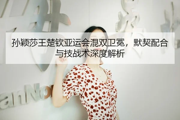 孙颖莎王楚钦亚运会混双卫冕，默契配合与技战术深度解析