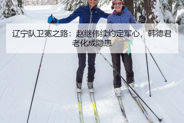 辽宁队卫冕之路：赵继伟续约定军心，韩德君老化成隐患
