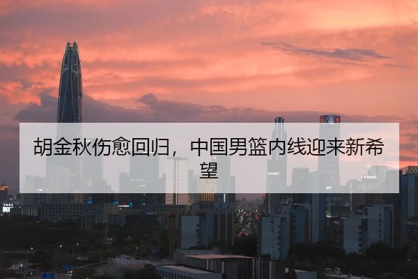 胡金秋伤愈回归，中国男篮内线迎来新希望